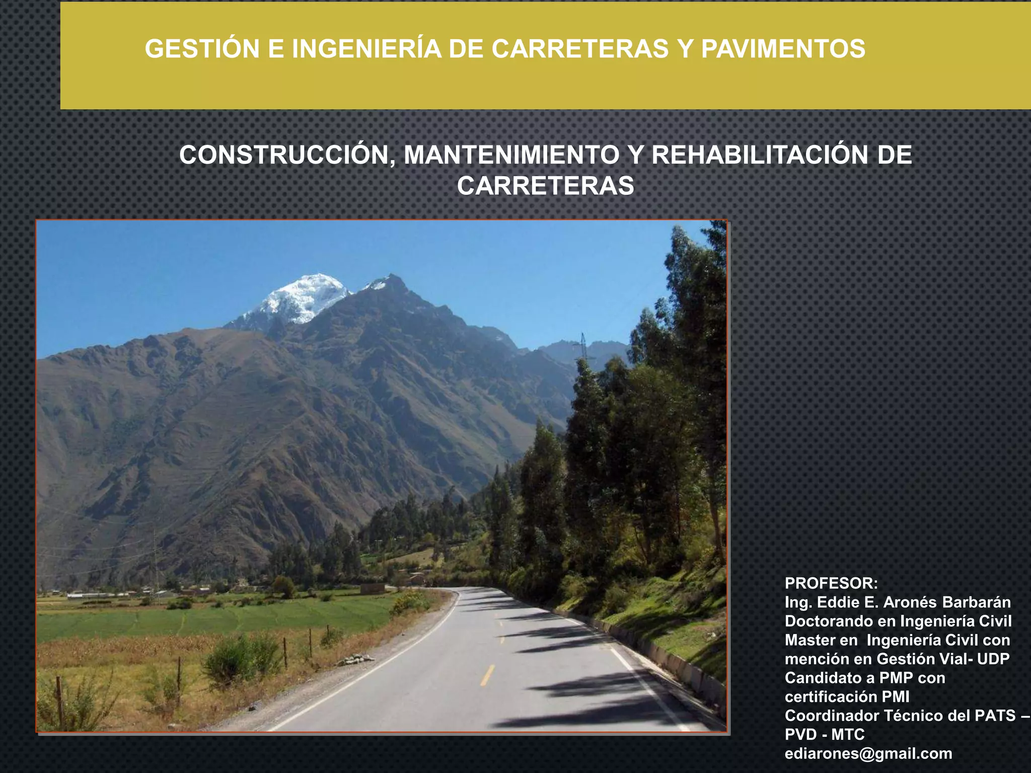 CONSTRUCCIÓN, MANTENIMIENTO Y REHABILITACIÓN DE
CARRETERAS
PROFESOR:
Ing. Eddie E. Aronés Barbarán
Doctorando en Ingeniería Civil
Master en Ingeniería Civil con
mención en Gestión Vial- UDP
Candidato a PMP con
certificación PMI
Coordinador Técnico del PATS –
PVD - MTC
ediarones@gmail.com
GESTIÓN E INGENIERÍA DE CARRETERAS Y PAVIMENTOS
 