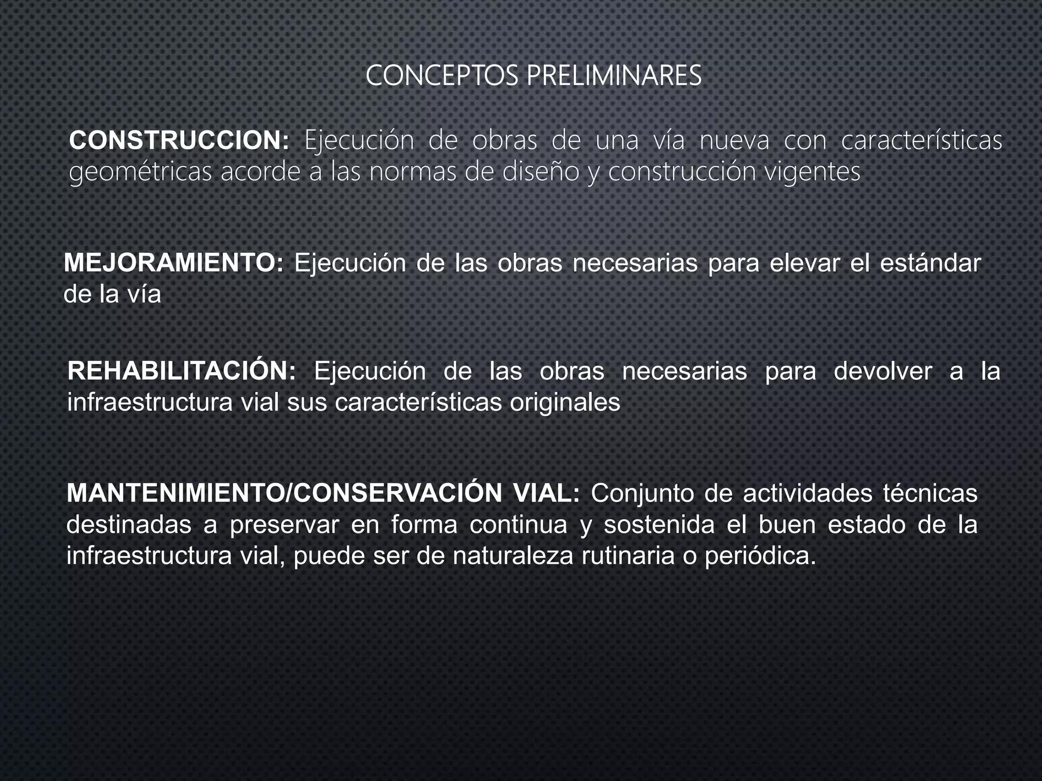 CONCEPTOS PRELIMINARES
REHABILITACIÓN: Ejecución de las obras necesarias para devolver a la
infraestructura vial sus características originales
MEJORAMIENTO: Ejecución de las obras necesarias para elevar el estándar
de la vía
MANTENIMIENTO/CONSERVACIÓN VIAL: Conjunto de actividades técnicas
destinadas a preservar en forma continua y sostenida el buen estado de la
infraestructura vial, puede ser de naturaleza rutinaria o periódica.
CONSTRUCCION: Ejecución de obras de una vía nueva con características
geométricas acorde a las normas de diseño y construcción vigentes
 
