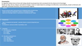 1. Objetivos:
* Conocer las diversas ideas y pensamientos de la antigüedad desde la filosofía Griega
• Analizar las ideas de la modernidad e relación a la Sociología del Trabajo.
• Aportes de la Sociología moderna al pensamiento contemporáneo del Trabajo
2. Competencias:
• Lograr la competencia del aprender a aprender, donde es necesario desaprender para
aprender.
• La competencia social para asimilar el aprendizaje social.
3. Contenidos:
3.1. Pensadores de la antigüedad
3.1.1. Aristóteles
3.1.2. Platón
3.1.3. Sócrates
3.2. Pensadores contemporáneos
3.2.1. August Comte
3.2.2. Karl Marx
3.2.3. Max Weber
3.2.4. Herbert Spences
Presentación:
EL segundo módulo tiene el tema del trabajo desde las perspectivas de la concepción de los clásicos de la Sociología
Desde las ideas de los antiguos pensadores Griegos, hasta la modernidad de sociólogos de diferentes nacionalidades, desde la Alemania del
siglo XVIII, la filosofía francesas, y los economistas ingleses.
 