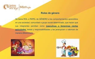 Roles de género
Se llama ROL o PAPEL de GÉNERO a los comportamientos aprendidos
en una sociedad, comunidad o grupo social determinado, que hacen que
sus integrantes perciban como masculinas o femeninas ciertas
actividades, tareas y responsabilidades y las jerarquicen o valoricen de
manera diferenciada
 