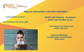 Algunos estereotipos culturales machistas….
“Los hombres no lloran”
“Los hombres son de la calle”
¡Entre más mujeres se posean,
pues más hombre sé es!
“Las mujeres son buenas para
cuidar enfermos”
Avala la infidelidad.
La paternidad irresponsable,
entre otros
 