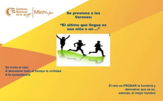 Se presiona a los
Varones:
“El último que llegue es
una niña o un …”
Se invita al reto.
A demostrar todo el tiempo la virilidad.
A la competencia
El reto es PROBAR la hombría y
demostrar que se es,
además, el mejor hombre
 