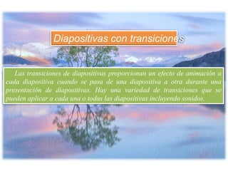 Las transiciones de diapositivas proporcionan un efecto de animación a
cada diapositiva cuando se pasa de una diapositiva a otra durante una
presentación de diapositivas. Hay una variedad de transiciones que se
pueden aplicar a cada una o todas las diapositivas incluyendo sonidos.
Diapositivas con transiciones
 