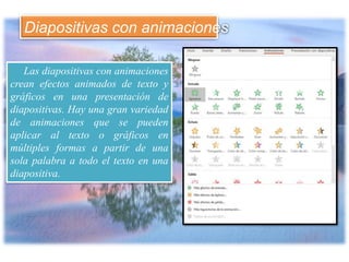 Las diapositivas con animaciones
crean efectos animados de texto y
gráficos en una presentación de
diapositivas. Hay una gran variedad
de animaciones que se pueden
aplicar al texto o gráficos en
múltiples formas a partir de una
sola palabra a todo el texto en una
diapositiva.
Diapositivas con animaciones
 