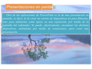 Otra de las aplicaciones de PowerPoint es la de una presentación en
pantalla, es decir, la de crear un carrete de diapositivas no para filmarlas,
sino para utilizarlas como apoyo en una exposición, por medio de la
pantalla del ordenador. Se puede, efectivamente, encadenar las distintas
dispositivas, uniéndolas por medio de transiciones, para crear una
presentación.
Presentaciones en pantalla
 