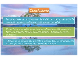 Conclusiones
• Los programas de presentación han sido de gran ayuda para la
exposición de temas y además permite exponer variedad.
• Power Point es un editor , que sirve no solo para escribir textos sino
también para darle formato deseado (tamaño , tipografía , color ,
animación ).
• Además, es un sistema que procede a mostrar todo el contenido, sea
del tipo que sea, de manera absolutamente continua.
 
