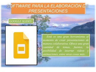 SOFTWARE PARA LA ELABORACIÓN DE
PRESENTACIONES
Está es una gran herramienta al
momento de crear presentaciones de
manera colaborativa. Ofrece una gran
cantidad de temas, fuentes, la
posibilidad de insertar videos y
animaciones, entre otras cosas más.
GOOGLE SLIDES
 