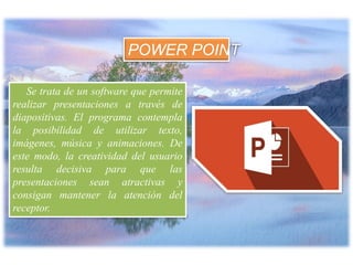Se trata de un software que permite
realizar presentaciones a través de
diapositivas. El programa contempla
la posibilidad de utilizar texto,
imágenes, música y animaciones. De
este modo, la creatividad del usuario
resulta decisiva para que las
presentaciones sean atractivas y
consigan mantener la atención del
receptor.
POWER POINT
 