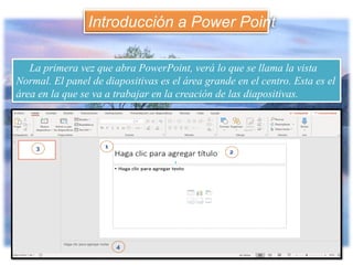La primera vez que abra PowerPoint, verá lo que se llama la vista
Normal. El panel de diapositivas es el área grande en el centro. Esta es el
área en la que se va a trabajar en la creación de las diapositivas.
Introducción a Power Point
 