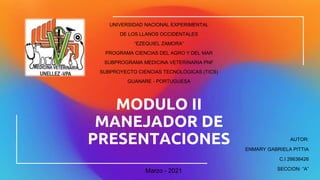 MODULO II
MANEJADOR DE
PRESENTACIONES
UNIVERSIDAD NACIONAL EXPERIMENTAL
DE LOS LLANOS OCCIDENTALES
“EZEQUIEL ZAMORA”
PROGRAMA CIENCIAS DEL AGRO Y DEL MAR
SUBPROGRAMA MEDICINA VETERINARIA PNF
SUBPROYECTO CIENCIAS TECNOLÓGICAS (TICS)
GUANARE - PORTUGUESA
AUTOR:
ENMARY GABRIELA PITTIA
C.I 26636426
SECCION: “A”
Marzo - 2021
 