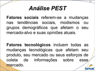 14
©The McGraw-Hill Companies, Inc., 2004
Análise PESTAnálise PEST
Fatores sociais referem-se a mudanças
nas tendências sociais, modismos ou
grupos demográficos que afetam o seu
mercado-alvo e suas opiniões atuais.
Fatores tecnológicos incluem todas as
mudanças tecnológicas que afetam seu
produto, seu mercado ou seus esforços de
coleta de informações sobre esse
mercado.
 