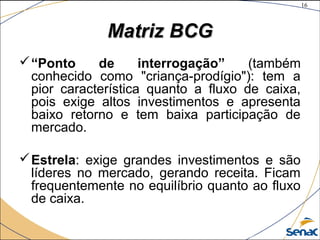 16
©The McGraw-Hill Companies, Inc., 2004
Matriz BCGMatriz BCG
“Ponto de interrogação” (também
conhecido como "criança-prodígio"): tem a
pior característica quanto a fluxo de caixa,
pois exige altos investimentos e apresenta
baixo retorno e tem baixa participação de
mercado.
Estrela: exige grandes investimentos e são
líderes no mercado, gerando receita. Ficam
frequentemente no equilíbrio quanto ao fluxo
de caixa.
 