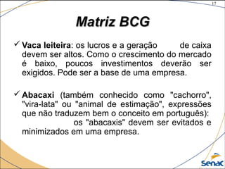17
©The McGraw-Hill Companies, Inc., 2004
Matriz BCGMatriz BCG
 Vaca leiteira: os lucros e a geração de caixa
devem ser altos. Como o crescimento do mercado
é baixo, poucos investimentos deverão ser
exigidos. Pode ser a base de uma empresa.
 Abacaxi (também conhecido como "cachorro",
"vira-lata" ou "animal de estimação", expressões
que não traduzem bem o conceito em português):
os "abacaxis" devem ser evitados e
minimizados em uma empresa.
 