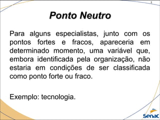 5
©The McGraw-Hill Companies, Inc., 2004
Ponto NeutroPonto Neutro
Para alguns especialistas, junto com os
pontos fortes e fracos, apareceria em
determinado momento, uma variável que,
embora identificada pela organização, não
estaria em condições de ser classificada
como ponto forte ou fraco.
Exemplo: tecnologia.
 
