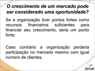 8
©The McGraw-Hill Companies, Inc., 2004
O crescimento de um mercado podeO crescimento de um mercado pode
ser considerado uma oportunidade?ser considerado uma oportunidade?
Se a organização tiver pontos fortes como
recursos financeiros suficientes para
financiar seu crescimento, seria um ponto
forte;
Caso contrário a organização perderia
participação no mercado mesmo com igual
número de clientes.
 