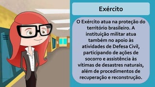 Exército
O Exército atua na proteção do
território brasileiro. A
instituição militar atua
também no apoio às
atividades de Defesa Civil,
participando de ações de
socorro e assistência às
vítimas de desastres naturais,
além de procedimentos de
recuperação e reconstrução.
 