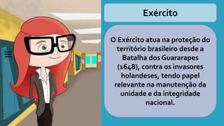 Exército
O Exército atua na proteção do
território brasileiro desde a
Batalha dos Guararapes
(1648), contra os invasores
holandeses, tendo papel
relevante na manutenção da
unidade e da integridade
nacional.
 