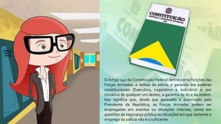 O Artigo 142 da Constituição Federal define como funções das
Forças Armadas: a defesa da pátria, a garantia dos poderes
constitucionais (Executivo, Legislativo e Judiciário) e, por
iniciativa de qualquer um destes, a garantia da lei e da ordem.
Isso significa que, desde que aprovado e autorizado pelo
Presidente da República, as Forças Armadas podem ser
empregadas em eventos ou situações internas, como em
questões de segurança pública ou situações em que somente o
emprego da polícia não é o suficiente.
 
