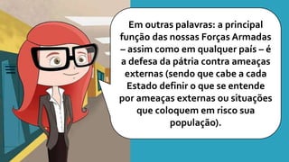 Em outras palavras: a principal
função das nossas Forças Armadas
– assim como em qualquer país – é
a defesa da pátria contra ameaças
externas (sendo que cabe a cada
Estado definir o que se entende
por ameaças externas ou situações
que coloquem em risco sua
população).
 