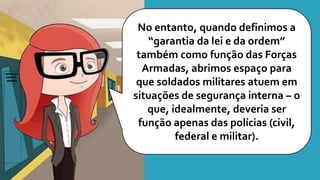 No entanto, quando definimos a
“garantia da lei e da ordem”
também como função das Forças
Armadas, abrimos espaço para
que soldados militares atuem em
situações de segurança interna – o
que, idealmente, deveria ser
função apenas das polícias (civil,
federal e militar).
 