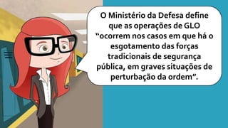 O Ministério da Defesa define
que as operações de GLO
“ocorrem nos casos em que há o
esgotamento das forças
tradicionais de segurança
pública, em graves situações de
perturbação da ordem”.
 