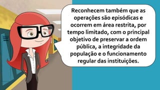 Reconhecem também que as
operações são episódicas e
ocorrem em área restrita, por
tempo limitado, com o principal
objetivo de preservar a ordem
pública, a integridade da
população e o funcionamento
regular das instituições.
 