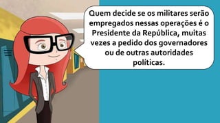 Quem decide se os militares serão
empregados nessas operações é o
Presidente da República, muitas
vezes a pedido dos governadores
ou de outras autoridades
políticas.
 