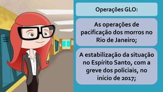 Operações GLO:
As operações de
pacificação dos morros no
Rio de Janeiro;
A estabilização da situação
no Espírito Santo, com a
greve dos policiais, no
início de 2017;
 