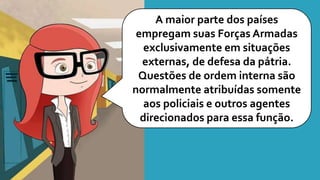 A maior parte dos países
empregam suas Forças Armadas
exclusivamente em situações
externas, de defesa da pátria.
Questões de ordem interna são
normalmente atribuídas somente
aos policiais e outros agentes
direcionados para essa função.
 