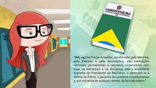 “Art. 142 As Forças Armadas, constituídas pela Marinha,
pelo Exército e pela Aeronáutica, são instituições
nacionais permanentes e regulares, organizadas com
base na hierarquia e na disciplina, sob a autoridade
suprema do Presidente da República, e destinam-se à
defesa da Pátria, à garantia dos poderes constitucionais
e, por iniciativa de qualquer destes, da lei e da ordem.”
 