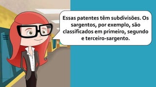 Essas patentes têm subdivisões. Os
sargentos, por exemplo, são
classificados em primeiro, segundo
e terceiro-sargento.
 
