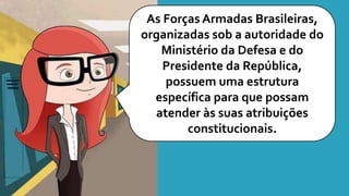 As Forças Armadas Brasileiras,
organizadas sob a autoridade do
Ministério da Defesa e do
Presidente da República,
possuem uma estrutura
específica para que possam
atender às suas atribuições
constitucionais.
 