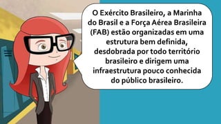 O Exército Brasileiro, a Marinha
do Brasil e a Força Aérea Brasileira
(FAB) estão organizadas em uma
estrutura bem definida,
desdobrada por todo território
brasileiro e dirigem uma
infraestrutura pouco conhecida
do público brasileiro.
 