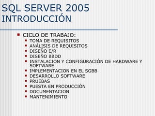 SQL SERVER 2005
INTRODUCCIÓN
     CICLO DE TRABAJO:
         TOMA DE REQUISITOS
         ANÁLISIS DE REQUISITOS
         DISEÑO E/R
         DISEÑO BBDD
         INSTALACION Y CONFIGURACIÓN DE HARDWARE Y
          SOFTWARE
         IMPLEMENTACION EN EL SGBB
         DESARROLLO SOFTWARE
         PRUEBAS
         PUESTA EN PRODUCCIÓN
         DOCUMENTACION
         MANTENIMIENTO
 