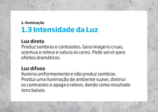 1. Iluminação
1.3 Intensidade da Luz
Luz direta
Produz sombras e contrastes. Gera imagens cruas,
acentua o relevo e satura as cores. Pode servir para
efeitos dramáticos.
Luz difusa
Ilumina uniformemente e não produz sombras.
Produz uma iluminação de ambiente suave, diminui
os contrastes e apaga o relevo, dando como resultado 	
tons baixos.
 