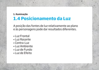 1. Iluminação
1.4 Posicionamento da Luz
A posição das fontes de luz relativamente ao plano
e às personagens pode dar resultados diferentes.
• Luz Frontal
• Luz Rasante
• Contra-Luz
• Luz Ambiente
• Luz de Fundo
• Luz de Efeito
 