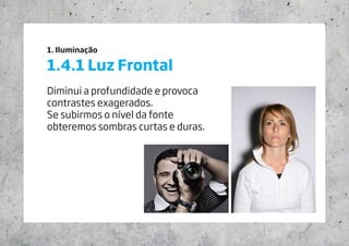 1. Iluminação
1.4.1 Luz Frontal
Diminui a profundidade e provoca
contrastes exagerados.
Se subirmos o nível da fonte
obteremos sombras curtas e duras.
 