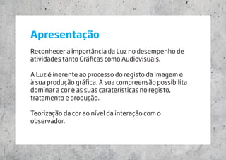 Apresentação
Reconhecer a importância da Luz no desempenho de
atividades tanto Gráficas como Audiovisuais.
A Luz é inerente ao processo do registo da imagem e
à sua produção gráfica. A sua compreensão possibilita
dominar a cor e as suas caraterísticas no registo,
tratamento e produção.
Teorização da cor ao nível da interação com o
observador.
 