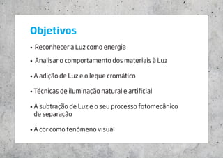 Objetivos
•	 Reconhecer a Luz como energia
•	 Analisar o comportamento dos materiais à Luz
• A adição de Luz e o leque cromático
• Técnicas de iluminação natural e artificial
• A subtração de Luz e o seu processo fotomecânico 		
de separação
• A cor como fenómeno visual
 