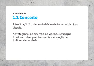1. Iluminação
1.1 Conceito
A iluminação é o elemento básico de todas as técnicas
visuais.
Na fotografia, no cinema e no vídeo a iluminação
é indispensável para transmitir a sensação de
tridimensionalidade.
 
