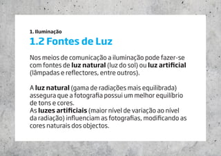 1. Iluminação
1.2 Fontes de Luz
Nos meios de comunicação a iluminação pode fazer-se
com fontes de luz natural (luz do sol) ou luz artificial
(lâmpadas e reflectores, entre outros).
A luz natural (gama de radiações mais equilibrada)
assegura que a fotografia possui um melhor equilíbrio
de tons e cores.
As luzes artificiais (maior nível de variação ao nível
da radiação) influenciam as fotografias, modificando as
cores naturais dos objectos.
 