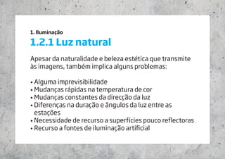 1. Iluminação
1.2.1 Luz natural
Apesar da naturalidade e beleza estética que transmite
às imagens, também implica alguns problemas:
• Alguma imprevisibilidade
• Mudanças rápidas na temperatura de cor
• Mudanças constantes da direcção da luz
• Diferenças na duração e ângulos da luz entre as
estações
• Necessidade de recurso a superfícies pouco reflectoras
• Recurso a fontes de iluminação artificial
 