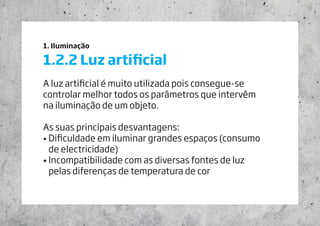 1. Iluminação
1.2.2 Luz artificial
A luz artificial é muito utilizada pois consegue-se
controlar melhor todos os parâmetros que intervêm 		
na iluminação de um objeto.
As suas principais desvantagens:
• Dificuldade em iluminar grandes espaços (consumo 	
de electricidade)
• Incompatibilidade com as diversas fontes de luz 		
pelas diferenças de temperatura de cor
 