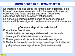 CÓMO GENERAR EL TEMA DE TESIS
Da impresión de que todos los temas están agotados, si se
hace un determinado examen a los trabajos realizados, se
observará que faltan detalles que serán necesarios
superarlos mediante nuevas investigaciones.
La ciencia es correcta hasta donde se conoce, pero no
culmina allí; la investigación no tiene fronteras ni limitaciones.

              ¿Cómo se elige el tema de tesis?
Puede haber 3 opciones:
1. Que la institución encarga el desarrollo del tema de
   investigación (Limita la iniciativa y creatividad)
2. Que el graduando formule su tema de investigación
3. Mediante banco de problemas propuesto por la institución
   y el graduando escoge el tema (Posición intermedia)
 