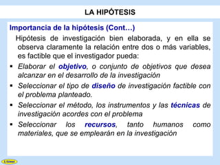 LA HIPÓTESIS

Importancia de la hipótesis (Cont…)
  Hipótesis de investigación bien elaborada, y en ella se
  observa claramente la relación entre dos o más variables,
  es factible que el investigador pueda:
 Elaborar el objetivo, o conjunto de objetivos que desea
  alcanzar en el desarrollo de la investigación
 Seleccionar el tipo de diseño de investigación factible con
  el problema planteado.
 Seleccionar el método, los instrumentos y las técnicas de
  investigación acordes con el problema
 Seleccionar los recursos, tanto humanos como
  materiales, que se emplearán en la investigación
 