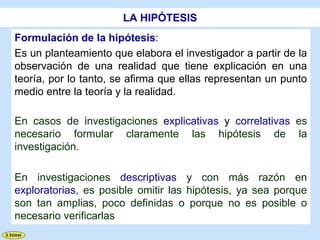 LA HIPÓTESIS
Formulación de la hipótesis:
Es un planteamiento que elabora el investigador a partir de la
observación de una realidad que tiene explicación en una
teoría, por lo tanto, se afirma que ellas representan un punto
medio entre la teoría y la realidad.

En casos de investigaciones explicativas y correlativas es
necesario formular claramente las hipótesis de la
investigación.

En investigaciones descriptivas y con más razón en
exploratorias, es posible omitir las hipótesis, ya sea porque
son tan amplias, poco definidas o porque no es posible o
necesario verificarlas
 