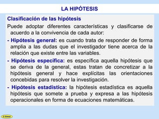 LA HIPÓTESIS
Clasificación de las hipótesis
Puede adoptar diferentes características y clasificarse de
  acuerdo a la convivencia de cada autor:
- Hipótesis general: es cuando trata de responder de forma
  amplia a las dudas que el investigador tiene acerca de la
  relación que existe entre las variables.
- Hipótesis específica: es específica aquella hipótesis que
  se deriva de la general, estas tratan de concretizar a la
  hipótesis general y hace explícitas las orientaciones
  concebidas para resolver la investigación.
- Hipótesis estadística: la hipótesis estadística es aquella
  hipótesis que somete a prueba y expresa a las hipótesis
  operacionales en forma de ecuaciones matemáticas.
 