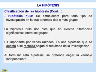 LA HIPÓTESIS
Clasificación de las hipótesis (Cont…)
- Hipótesis nula: Se establecerá para todo tipo de
 investigación en la que tenemos dos o más grupos

La hipótesis nula nos dice que no existen diferencias
 significativas entre los grupos.

Es importante por varias razones: Es una hipótesis que se
 acepta o se rechaza según el resultado de la investigación

Al formular esta hipótesis, se pretende negar la variable
 independiente
 