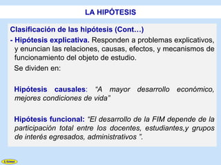 LA HIPÓTESIS

Clasificación de las hipótesis (Cont…)
- Hipótesis explicativa. Responden a problemas explicativos,
  y enuncian las relaciones, causas, efectos, y mecanismos de
  funcionamiento del objeto de estudio.
  Se dividen en:

 Hipótesis causales: “A mayor desarrollo económico,
 mejores condiciones de vida”

 Hipótesis funcional: “El desarrollo de la FIM depende de la
 participación total entre los docentes, estudiantes,y grupos
 de interés egresados, administrativos ”.
 
