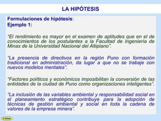 LA HIPÓTESIS
Formulaciones de hipótesis:
Ejemplo 1:

“El rendimiento es mayor en el examen de aptitudes que en el de
conocimientos de los postulantes a la Facultad de Ingeniería de
Minas de la Universidad Nacional del Altiplano”.

“La presencia de directivos en la región Puno con formación
tradicional en administración, da lugar a que no se trabaje con
nuevos modelos mentales”.

“Factores políticos y económicos imposibilitan la conversión de las
entidades de la ciudad de Puno como organizaciones inteligentes”.

“La inclusión de las variables ambiental y responsabilidad social en
el planeamiento estratégico contribuye para la adopción de
técnicas de gestión ambiental y social en toda la cadena de
valores de la empresa minera”.
 